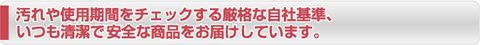 汚れや使用期間をチェックする厳格な自社基準、いつも清潔で安全な商品をお届けしています。