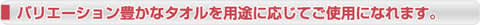 バリエーション豊かなタオルを用途に応じてご使用になれます。